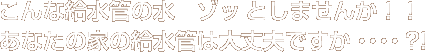 こんな給水管の水 ゾッとしませんか!!あなたの家の給水管は大丈夫ですか・・・・?!