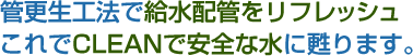 管更生工法で給水配管をリフレッシュこれでCLEANで安全な水に甦ります。